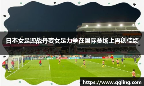 日本女足迎战丹麦女足力争在国际赛场上再创佳绩